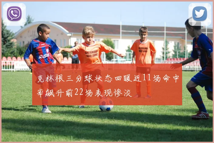 克林根三分球状态回暖近11场命中率飙升前22场表现惨淡