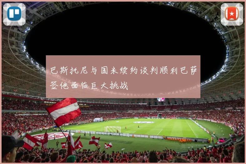 巴斯托尼与国米续约谈判顺利巴萨签他面临巨大挑战