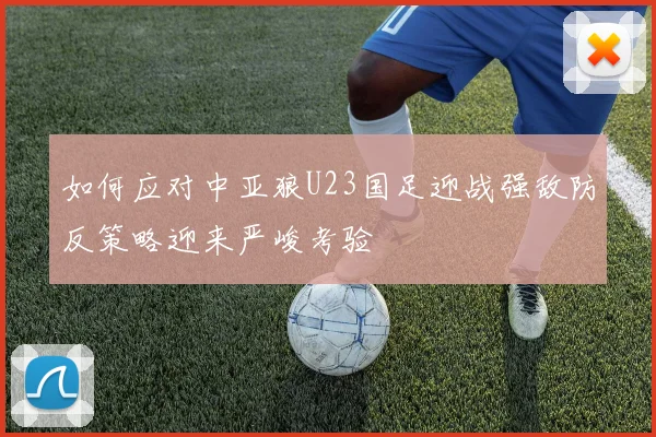 如何应对中亚狼U23国足迎战强敌防反策略迎来严峻考验