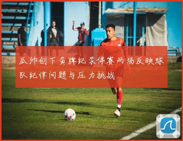 瓜帅创下黄牌纪录停赛两场反映球队纪律问题与压力挑战