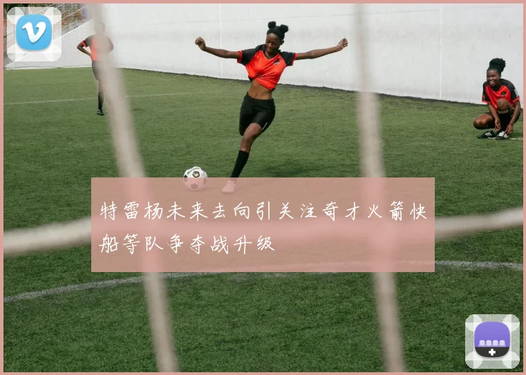 特雷杨未来去向引关注奇才火箭快船等队争夺战升级