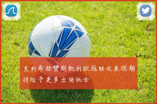 克利希称赞斯凯利欧冠助攻表现期待给予更多出场机会