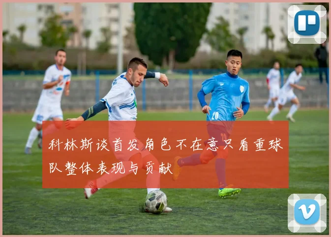 科林斯谈首发角色不在意只看重球队整体表现与贡献