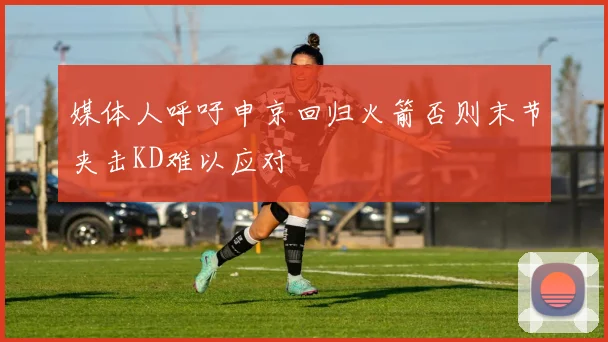 媒体人呼吁申京回归火箭否则末节夹击KD难以应对