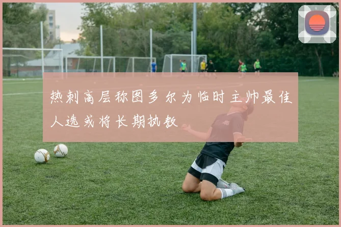 热刺高层称图多尔为临时主帅最佳人选或将长期执教