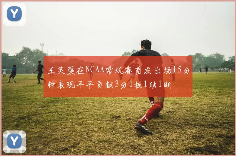 王芙蕖在NCAA常规赛首发出场15分钟表现平平贡献3分1板1助1断