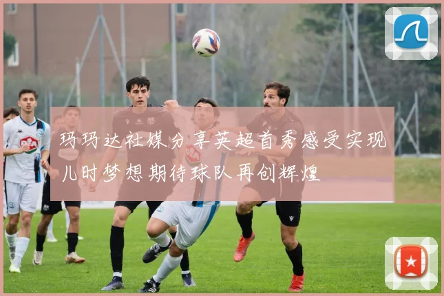 玛玛达社媒分享英超首秀感受实现儿时梦想期待球队再创辉煌