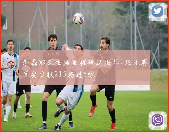 李磊职业生涯里程碑达成300场比赛国安贡献215场进6球