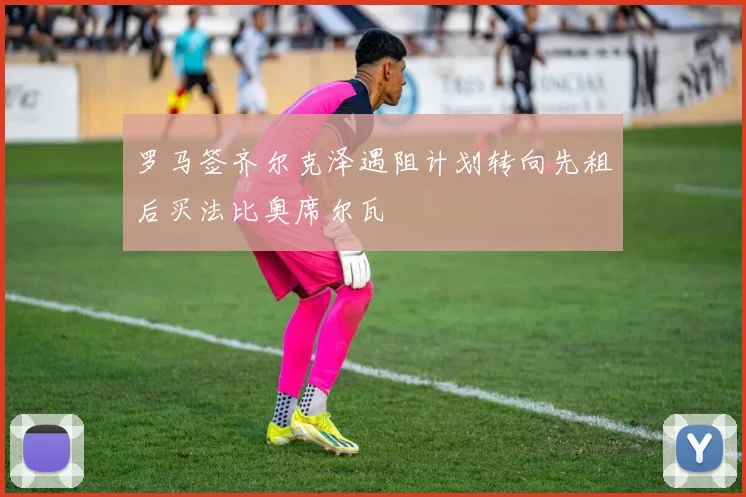 罗马签齐尔克泽遇阻计划转向先租后买法比奥席尔瓦