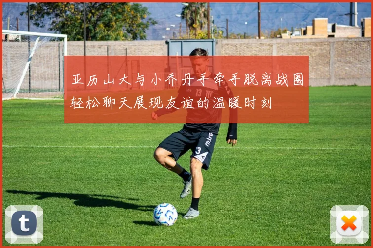 亚历山大与小乔丹手牵手脱离战圈轻松聊天展现友谊的温暖时刻