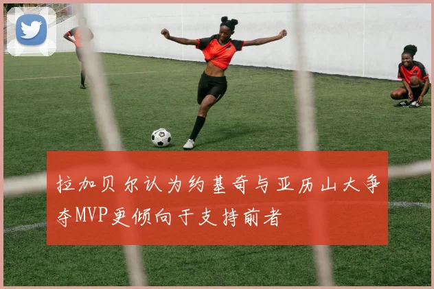 拉加贝尔认为约基奇与亚历山大争夺MVP更倾向于支持前者