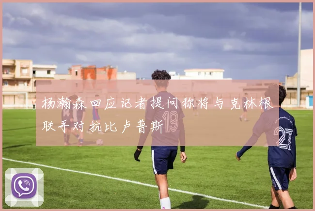 杨瀚森回应记者提问称将与克林根联手对抗比卢普斯
