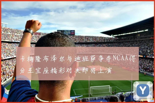 卡梅隆布泽尔与迪班萨争夺NCAA得分王宝座精彩对决即将上演