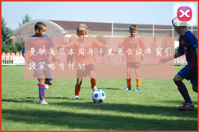 曼联高层本周与卡里克会谈冬窗引援策略与计划