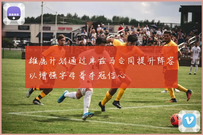 雄鹿计划通过库兹马合同提升阵容以增强字母哥夺冠信心