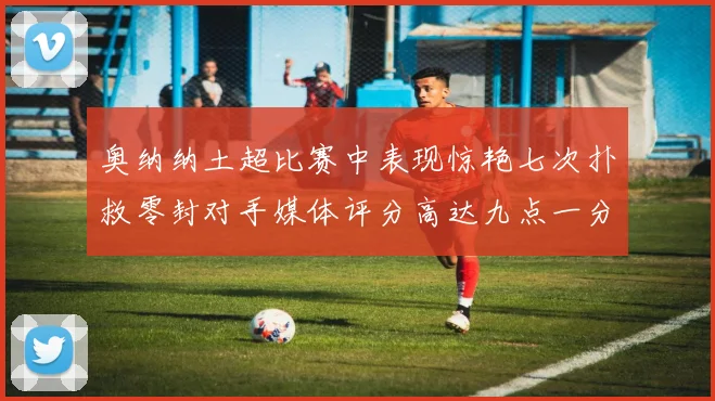 奥纳纳土超比赛中表现惊艳七次扑救零封对手媒体评分高达九点一分