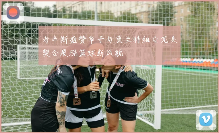 考辛斯盛赞华子与莫兰特组合完美契合展现篮球新风貌