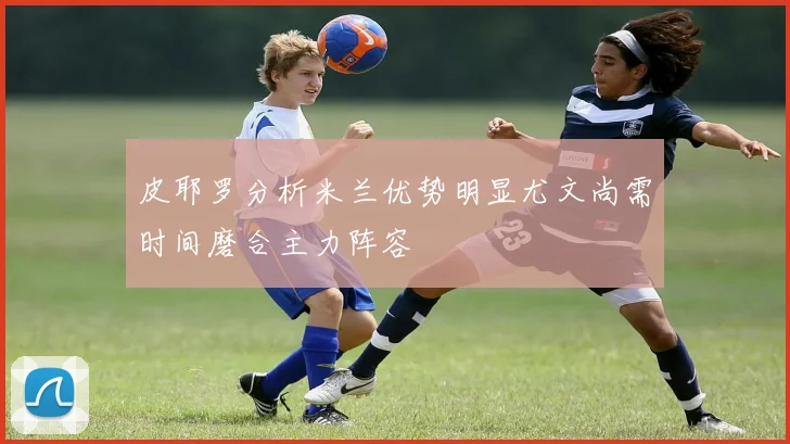 皮耶罗分析米兰优势明显尤文尚需时间磨合主力阵容