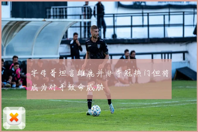 字母哥坦言雄鹿并非夺冠热门但将成为对手致命威胁