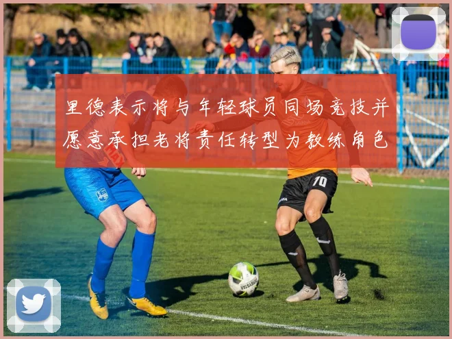 里德表示将与年轻球员同场竞技并愿意承担老将责任转型为教练角色