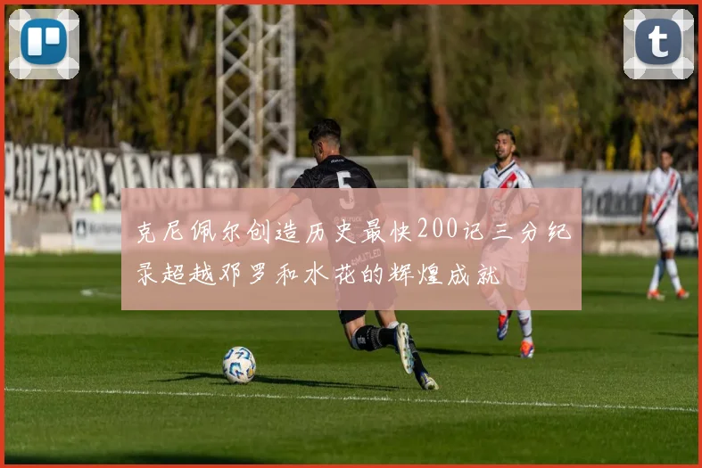 克尼佩尔创造历史最快200记三分纪录超越邓罗和水花的辉煌成就