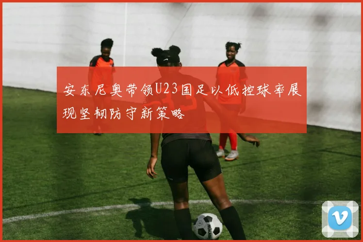 安东尼奥带领U23国足以低控球率展现坚韧防守新策略
