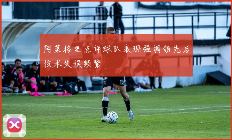 阿莱格里点评球队表现强调领先后技术失误频繁