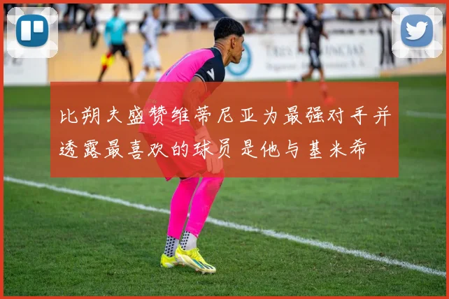比朔夫盛赞维蒂尼亚为最强对手并透露最喜欢的球员是他与基米希