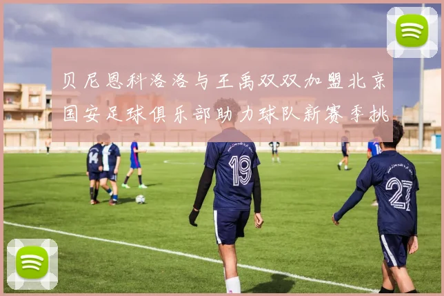 贝尼恩科洛洛与王禹双双加盟北京国安足球俱乐部助力球队新赛季挑战