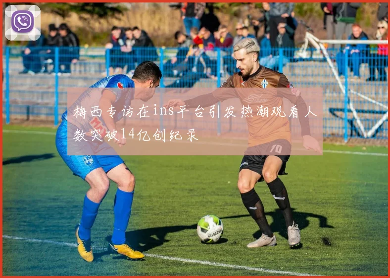 梅西专访在ins平台引发热潮观看人数突破14亿创纪录