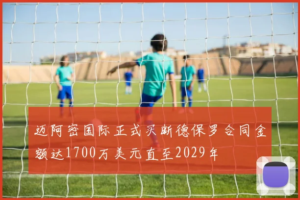 迈阿密国际正式买断德保罗合同金额达1700万美元直至2029年