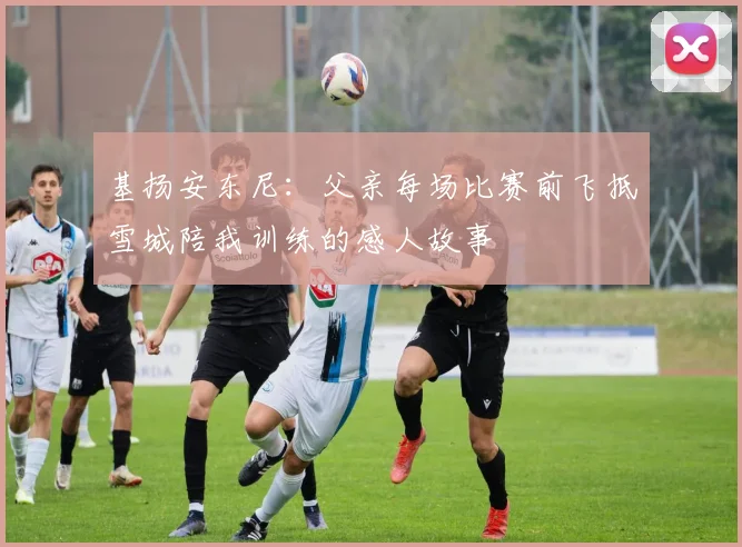 基扬安东尼：父亲每场比赛前飞抵雪城陪我训练的感人故事