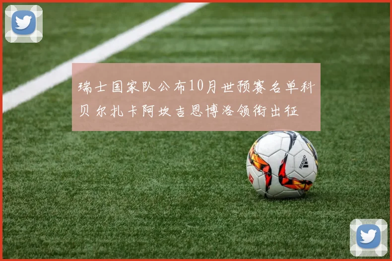 瑞士国家队公布10月世预赛名单科贝尔扎卡阿坎吉恩博洛领衔出征