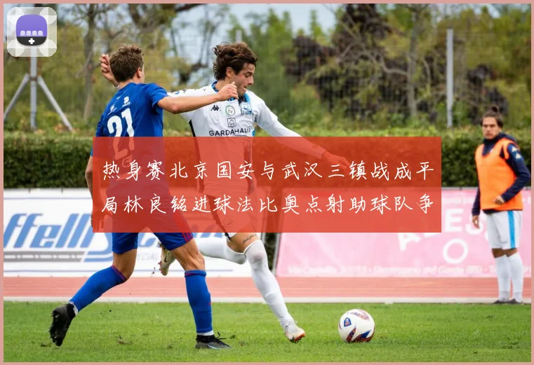 热身赛北京国安与武汉三镇战成平局林良铭进球法比奥点射助球队争平
