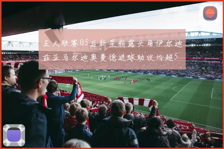五大联赛05后新星崭露头角伊尔迪兹亚马尔迪奥曼德进球助攻均超5