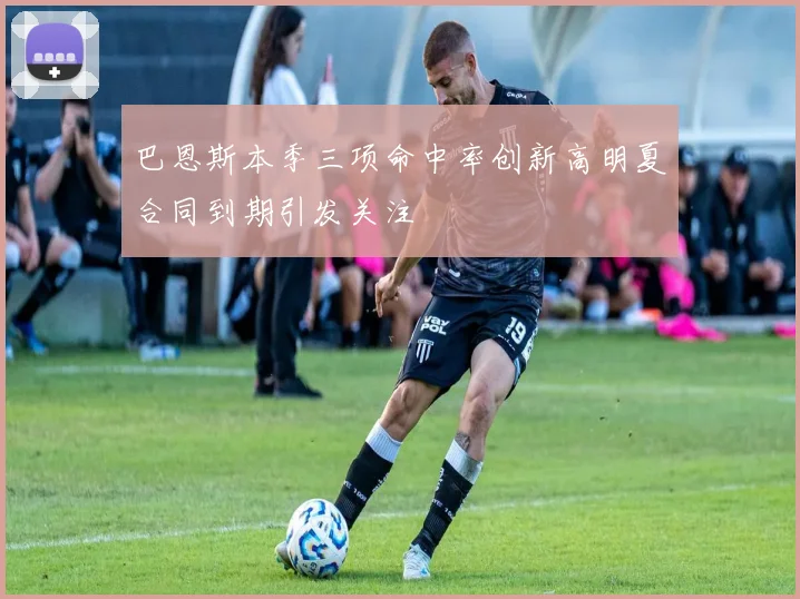 巴恩斯本季三项命中率创新高明夏合同到期引发关注