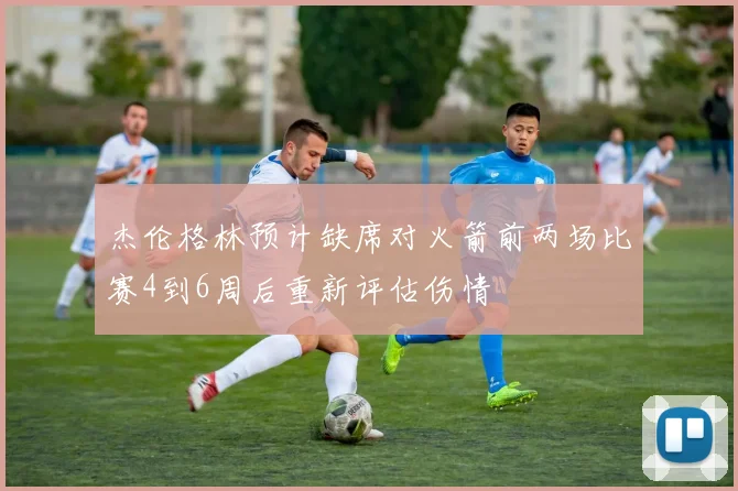 杰伦格林预计缺席对火箭前两场比赛4到6周后重新评估伤情