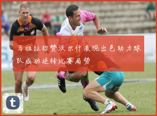 马祖拉称赞沃尔什表现出色助力球队成功逆转比赛局势