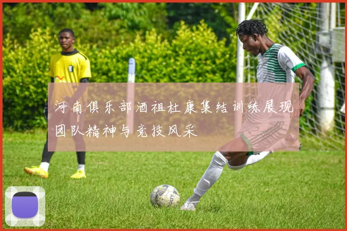河南俱乐部酒祖杜康集结训练展现团队精神与竞技风采