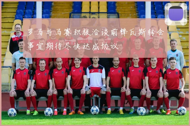 罗马与马赛积极洽谈前锋瓦斯转会事宜期待尽快达成协议